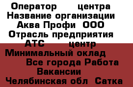 Оператор Call-центра › Название организации ­ Аква Профи, ООО › Отрасль предприятия ­ АТС, call-центр › Минимальный оклад ­ 22 000 - Все города Работа » Вакансии   . Челябинская обл.,Сатка г.